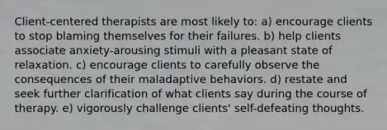 Client-centered therapists are most likely to: a) encourage clients to stop blaming themselves for their failures. b) help clients associate anxiety-arousing stimuli with a pleasant state of relaxation. c) encourage clients to carefully observe the consequences of their maladaptive behaviors. d) restate and seek further clarification of what clients say during the course of therapy. e) vigorously challenge clients' self-defeating thoughts.