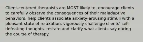 Client-centered therapists are MOST likely to: encourage clients to carefully observe the consequences of their maladaptive behaviors. help clients associate anxiety-arousing stimuli with a pleasant state of relaxation. vigorously challenge clients' self-defeating thoughts. restate and clarify what clients say during the course of therapy.