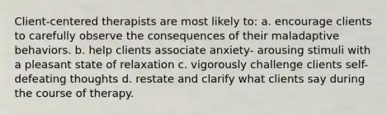 Client-centered therapists are most likely to: a. encourage clients to carefully observe the consequences of their maladaptive behaviors. b. help clients associate anxiety- arousing stimuli with a pleasant state of relaxation c. vigorously challenge clients self-defeating thoughts d. restate and clarify what clients say during the course of therapy.