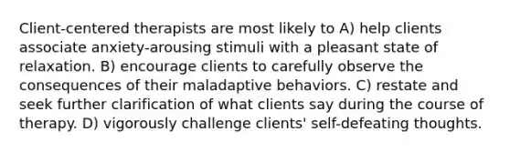 Client-centered therapists are most likely to A) help clients associate anxiety-arousing stimuli with a pleasant state of relaxation. B) encourage clients to carefully observe the consequences of their maladaptive behaviors. C) restate and seek further clarification of what clients say during the course of therapy. D) vigorously challenge clients' self-defeating thoughts.