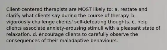 Client-centered therapists are MOST likely to: a. restate and clarify what clients say during the course of therapy. b. vigorously challenge clients' self-defeating thoughts. c. help clients associate anxiety-arousing stimuli with a pleasant state of relaxation. d. encourage clients to carefully observe the consequences of their maladaptive behaviours.