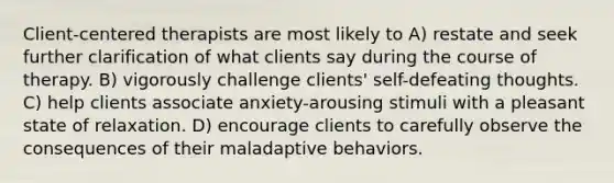 Client-centered therapists are most likely to A) restate and seek further clarification of what clients say during the course of therapy. B) vigorously challenge clients' self-defeating thoughts. C) help clients associate anxiety-arousing stimuli with a pleasant state of relaxation. D) encourage clients to carefully observe the consequences of their maladaptive behaviors.