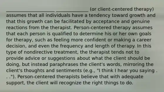 _____________________ ______________ (or client-centered therapy) assumes that all individuals have a tendency toward growth and that this growth can be facilitated by acceptance and genuine reactions from the therapist. Person-centered therapy assumes that each person is qualified to determine his or her own goals for therapy, such as feeling more confident or making a career decision, and even the frequency and length of therapy. In this type of nondirective treatment, the therapist tends not to provide advice or suggestions about what the client should be doing, but instead paraphrases the client's words, mirroring the client's thoughts and sentiments (e.g., "I think I hear you saying . . ."). Person-centered therapists believe that with adequate support, the client will recognize the right things to do.