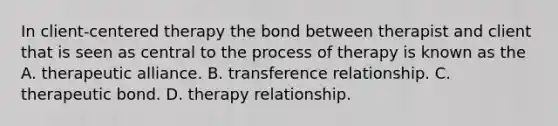 In client-centered therapy the bond between therapist and client that is seen as central to the process of therapy is known as the A. therapeutic alliance. B. transference relationship. C. therapeutic bond. D. therapy relationship.