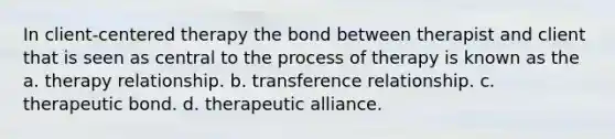 In client-centered therapy the bond between therapist and client that is seen as central to the process of therapy is known as the a. therapy relationship. b. transference relationship. c. therapeutic bond. d. therapeutic alliance.