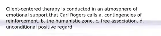 Client-centered therapy is conducted in an atmosphere of emotional support that Carl Rogers calls a. contingencies of reinforcement. b. the humanistic zone. c. free association. d. unconditional positive regard.