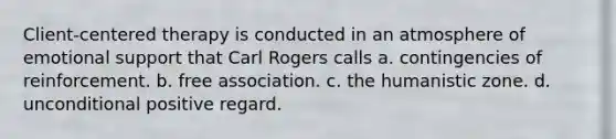 Client-centered therapy is conducted in an atmosphere of emotional support that Carl Rogers calls a. contingencies of reinforcement. b. free association. c. the humanistic zone. d. unconditional positive regard.