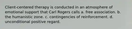 Client-centered therapy is conducted in an atmosphere of emotional support that Carl Rogers calls a. free association. b. the humanistic zone. c. contingencies of reinforcement. d. unconditional positive regard.