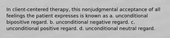 In client-centered therapy, this nonjudgmental acceptance of all feelings the patient expresses is known as a. unconditional bipositive regard. b. unconditional negative regard. c. unconditional positive regard. d. unconditional neutral regard.