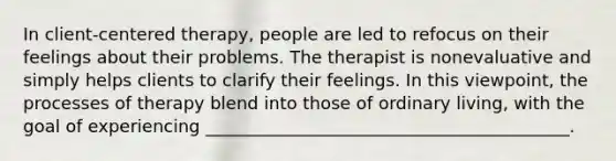 In client-centered therapy, people are led to refocus on their feelings about their problems. The therapist is nonevaluative and simply helps clients to clarify their feelings. In this viewpoint, the processes of therapy blend into those of ordinary living, with the goal of experiencing __________________________________________.