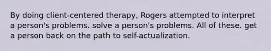 By doing client-centered therapy, Rogers attempted to interpret a person's problems. solve a person's problems. All of these. get a person back on the path to self-actualization.