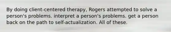 By doing client-centered therapy, Rogers attempted to solve a person's problems. interpret a person's problems. get a person back on the path to self-actualization. All of these.