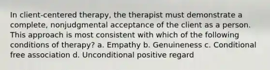 In client-centered therapy, the therapist must demonstrate a complete, nonjudgmental acceptance of the client as a person. This approach is most consistent with which of the following conditions of therapy? a. Empathy b. Genuineness c. Conditional free association d. Unconditional positive regard