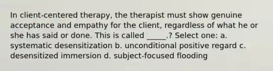 In client-centered therapy, the therapist must show genuine acceptance and empathy for the client, regardless of what he or she has said or done. This is called _____.? Select one: a. systematic desensitization b. unconditional positive regard c. desensitized immersion d. subject-focused flooding