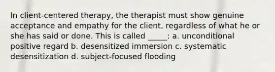 In client-centered therapy, the therapist must show genuine acceptance and empathy for the client, regardless of what he or she has said or done. This is called _____: a. unconditional positive regard b. desensitized immersion c. systematic desensitization d. subject-focused flooding