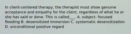 In client-centered therapy, the therapist must show genuine acceptance and empathy for the client, regardless of what he or she has said or done. This is called___. A. subject- focused flooding B. desensitized immersion C. systematic desensitization D. unconditional positive regard