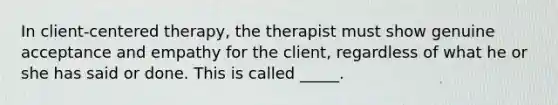 In client-centered therapy, the therapist must show genuine acceptance and empathy for the client, regardless of what he or she has said or done. This is called _____.