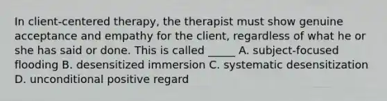 In client-centered therapy, the therapist must show genuine acceptance and empathy for the client, regardless of what he or she has said or done. This is called _____ A. subject-focused flooding B. desensitized immersion C. systematic desensitization D. unconditional positive regard