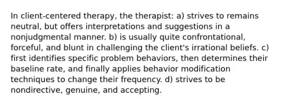 In client-centered therapy, the therapist: a) strives to remains neutral, but offers interpretations and suggestions in a nonjudgmental manner. b) is usually quite confrontational, forceful, and blunt in challenging the client's irrational beliefs. c) first identifies specific problem behaviors, then determines their baseline rate, and finally applies behavior modification techniques to change their frequency. d) strives to be nondirective, genuine, and accepting.