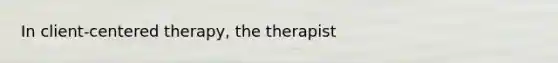 In client-centered therapy, the therapist