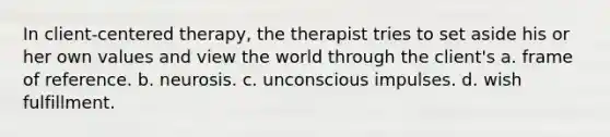 In client-centered therapy, the therapist tries to set aside his or her own values and view the world through the client's a. frame of reference. b. neurosis. c. unconscious impulses. d. wish fulfillment.