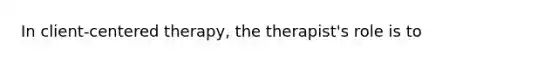 In client-centered therapy, the therapist's role is to