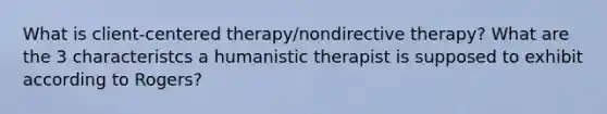 What is client-centered therapy/nondirective therapy? What are the 3 characteristcs a humanistic therapist is supposed to exhibit according to Rogers?