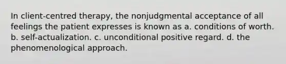 In client-centred therapy, the nonjudgmental acceptance of all feelings the patient expresses is known as a. conditions of worth. b. self-actualization. c. unconditional positive regard. d. the phenomenological approach.