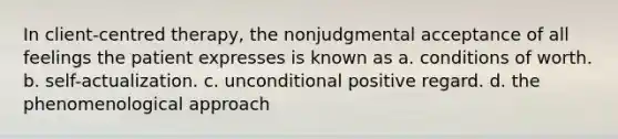 In client-centred therapy, the nonjudgmental acceptance of all feelings the patient expresses is known as a. conditions of worth. b. self-actualization. c. unconditional positive regard. d. the phenomenological approach