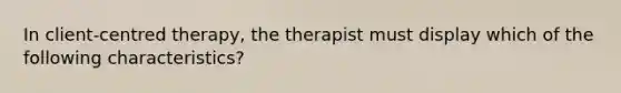 In client-centred therapy, the therapist must display which of the following characteristics?