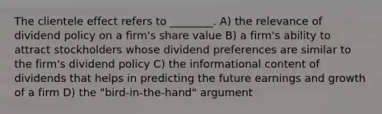 The clientele effect refers to ________. A) the relevance of dividend policy on a firm's share value B) a firm's ability to attract stockholders whose dividend preferences are similar to the firm's dividend policy C) the informational content of dividends that helps in predicting the future earnings and growth of a firm D) the "bird-in-the-hand" argument