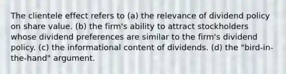 The clientele effect refers to (a) the relevance of dividend policy on share value. (b) the firm's ability to attract stockholders whose dividend preferences are similar to the firm's dividend policy. (c) the informational content of dividends. (d) the "bird-in-the-hand" argument.