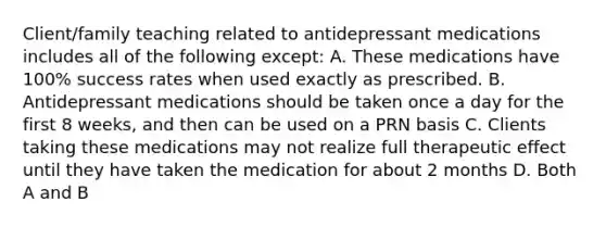 Client/family teaching related to antidepressant medications includes all of the following except: A. These medications have 100% success rates when used exactly as prescribed. B. Antidepressant medications should be taken once a day for the first 8 weeks, and then can be used on a PRN basis C. Clients taking these medications may not realize full therapeutic effect until they have taken the medication for about 2 months D. Both A and B