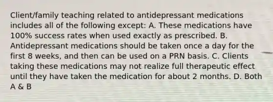 Client/family teaching related to antidepressant medications includes all of the following except: A. These medications have 100% success rates when used exactly as prescribed. B. Antidepressant medications should be taken once a day for the first 8 weeks, and then can be used on a PRN basis. C. Clients taking these medications may not realize full therapeutic effect until they have taken the medication for about 2 months. D. Both A & B