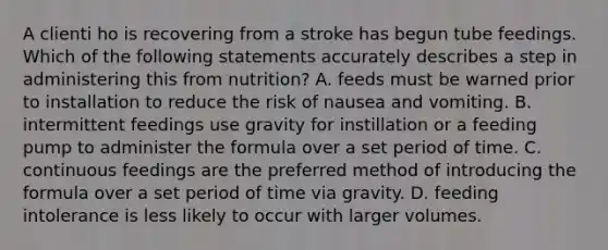 A clienti ho is recovering from a stroke has begun tube feedings. Which of the following statements accurately describes a step in administering this from nutrition? A. feeds must be warned prior to installation to reduce the risk of nausea and vomiting. B. intermittent feedings use gravity for instillation or a feeding pump to administer the formula over a set period of time. C. continuous feedings are the preferred method of introducing the formula over a set period of time via gravity. D. feeding intolerance is less likely to occur with larger volumes.