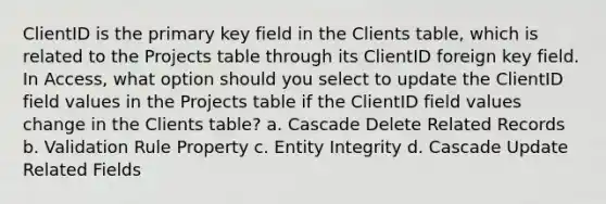 ClientID is the primary key field in the Clients table, which is related to the Projects table through its ClientID foreign key field. In Access, what option should you select to update the ClientID field values in the Projects table if the ClientID field values change in the Clients table? a. Cascade Delete Related Records b. Validation Rule Property c. Entity Integrity d. Cascade Update Related Fields