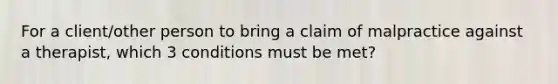 For a client/other person to bring a claim of malpractice against a therapist, which 3 conditions must be met?