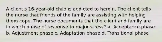 A client's 16-year-old child is addicted to heroin. The client tells the nurse that friends of the family are assisting with helping them cope. The nurse documents that the client and family are in which phase of response to major stress? a. Acceptance phase b. Adjustment phase c. Adaptation phase d. Transitional phase