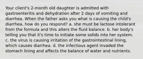 Your client's 2-month old daughter is admitted with gastroenteritis and dehydration after 2 days of vomiting and diarrhea. When the father asks you what is causing the child's diarrhea, how do you respond? a. she must be lactose intolerant from the formula and this alters the fluid balance. b. her body's telling you that it's time to initiate some solids into her system. c. the virus is causing irritation of the gastrointestinal lining, which causes diarrhea. d. the infectious agent invaded the stomach lining and affects the balance of water and nutrients.