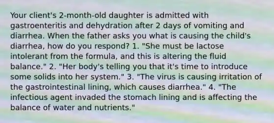 Your client's 2-month-old daughter is admitted with gastroenteritis and dehydration after 2 days of vomiting and diarrhea. When the father asks you what is causing the child's diarrhea, how do you respond? 1. "She must be lactose intolerant from the formula, and this is altering the fluid balance." 2. "Her body's telling you that it's time to introduce some solids into her system." 3. "The virus is causing irritation of the gastrointestinal lining, which causes diarrhea." 4. "The infectious agent invaded the stomach lining and is affecting the balance of water and nutrients."