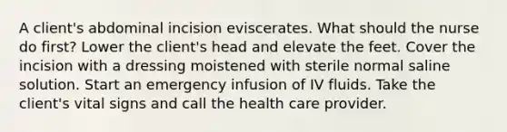 A client's abdominal incision eviscerates. What should the nurse do first? Lower the client's head and elevate the feet. Cover the incision with a dressing moistened with sterile normal saline solution. Start an emergency infusion of IV fluids. Take the client's vital signs and call the health care provider.