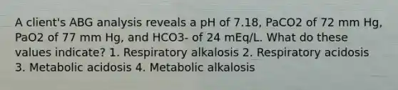 A client's ABG analysis reveals a pH of 7.18, PaCO2 of 72 mm Hg, PaO2 of 77 mm Hg, and HCO3- of 24 mEq/L. What do these values indicate? 1. Respiratory alkalosis 2. Respiratory acidosis 3. Metabolic acidosis 4. Metabolic alkalosis