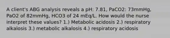 A client's ABG analysis reveals a pH: 7.81, PaCO2: 73mmHg, PaO2 of 82mmHg, HCO3 of 24 mEq/L. How would the nurse interpret these values? 1.) Metabolic acidosis 2.) respiratory alkalosis 3.) metabolic alkalosis 4.) respiratory acidosis