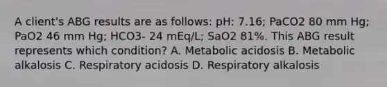 A client's ABG results are as follows: pH: 7.16; PaCO2 80 mm Hg; PaO2 46 mm Hg; HCO3- 24 mEq/L; SaO2 81%. This ABG result represents which condition? A. Metabolic acidosis B. Metabolic alkalosis C. Respiratory acidosis D. Respiratory alkalosis