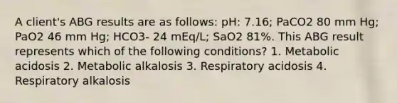 A client's ABG results are as follows: pH: 7.16; PaCO2 80 mm Hg; PaO2 46 mm Hg; HCO3- 24 mEq/L; SaO2 81%. This ABG result represents which of the following conditions? 1. Metabolic acidosis 2. Metabolic alkalosis 3. Respiratory acidosis 4. Respiratory alkalosis