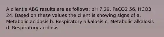 A client's ABG results are as follows: pH 7.29, PaCO2 56, HCO3 24. Based on these values the client is showing signs of a. Metabolic acidosis b. Respiratory alkalosis c. Metabolic alkalosis d. Respiratory acidosis