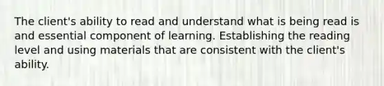 The client's ability to read and understand what is being read is and essential component of learning. Establishing the reading level and using materials that are consistent with the client's ability.