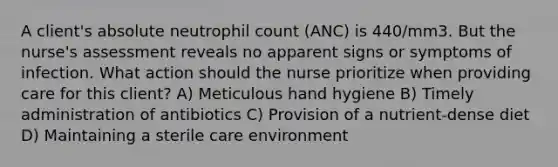 A client's absolute neutrophil count (ANC) is 440/mm3. But the nurse's assessment reveals no apparent signs or symptoms of infection. What action should the nurse prioritize when providing care for this client? A) Meticulous hand hygiene B) Timely administration of antibiotics C) Provision of a nutrient-dense diet D) Maintaining a sterile care environment