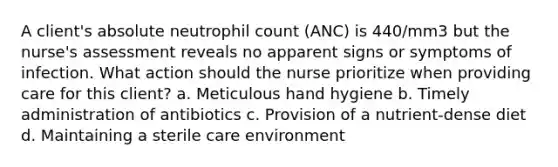 A client's absolute neutrophil count (ANC) is 440/mm3 but the nurse's assessment reveals no apparent signs or symptoms of infection. What action should the nurse prioritize when providing care for this client? a. Meticulous hand hygiene b. Timely administration of antibiotics c. Provision of a nutrient-dense diet d. Maintaining a sterile care environment