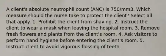 A client's absolute neutrophil count (ANC) is 750/mm3. Which measure should the nurse take to protect the client? Select all that apply. 1. Prohibit the client from shaving. 2. Instruct the client to wear a mask when leaving the hospital room. 3. Remove fresh flowers and plants from the client's room. 4. Ask visitors to perform hand hygiene before entering the client's room. 5. Instruct client to avoid vigorous flossing of teeth.